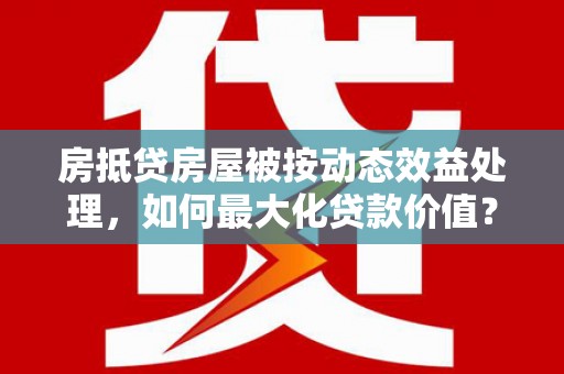 莎车房抵贷房屋被按动态效益处理，如何最大化贷款价值？