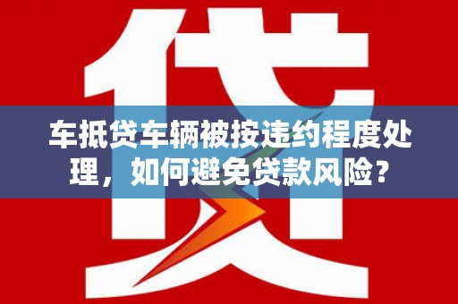 长泰车抵贷车辆被按违约程度处理，如何避免贷款风险？